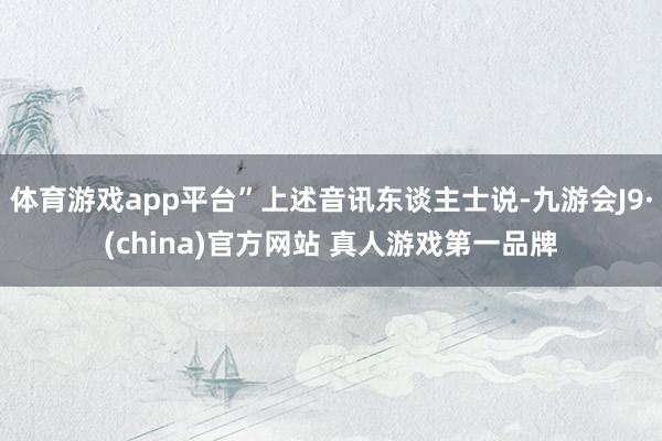 体育游戏app平台”上述音讯东谈主士说-九游会J9·(china)官方网站 真人游戏第一品牌