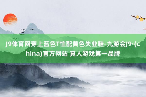 J9体育网穿上蓝色T恤配黄色失业鞋-九游会J9·(china)官方网站 真人游戏第一品牌