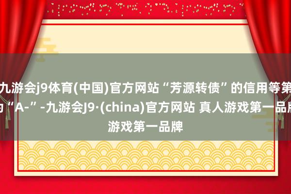 九游会j9体育(中国)官方网站“芳源转债”的信用等第为“A-”-九游会J9·(china)官方网站 真人游戏第一品牌