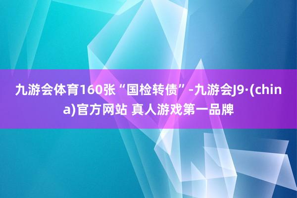 九游会体育160张“国检转债”-九游会J9·(china)官方网站 真人游戏第一品牌