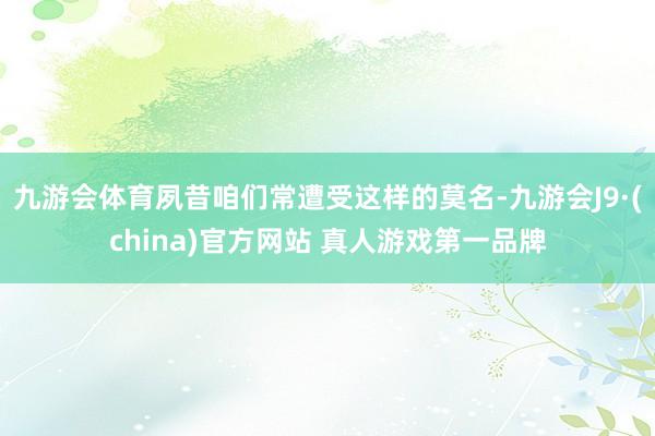 九游会体育夙昔咱们常遭受这样的莫名-九游会J9·(china)官方网站 真人游戏第一品牌