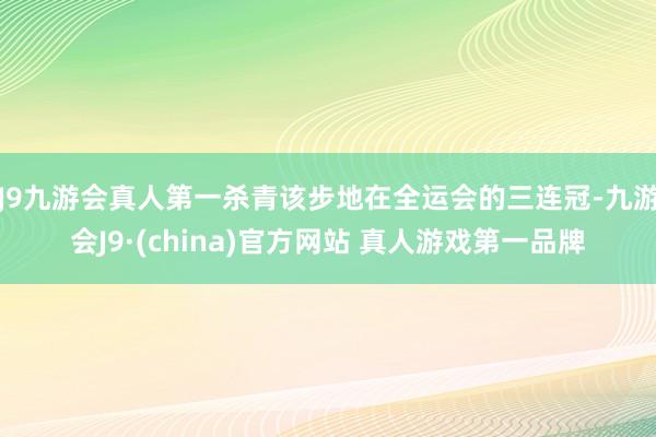 J9九游会真人第一杀青该步地在全运会的三连冠-九游会J9·(china)官方网站 真人游戏第一品牌