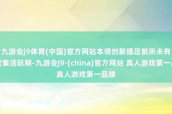 九游会j9体育(中国)官方网站本领创新插足前所未有的密集活跃期-九游会J9·(china)官方网站 真人游戏第一品牌