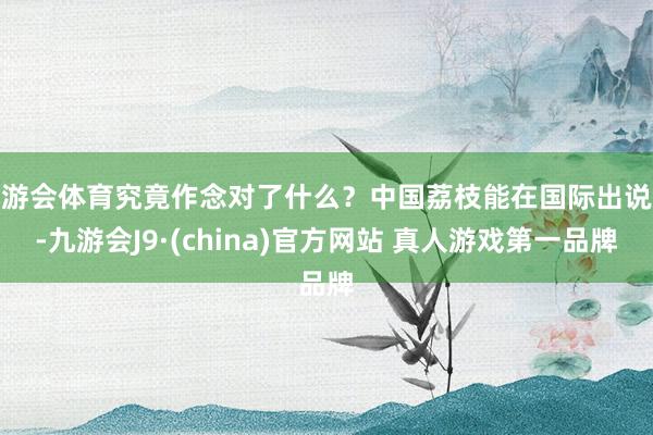 九游会体育究竟作念对了什么?中国荔枝能在国际出说念-九游会J9·(china)官方网站 真人游戏第一品牌