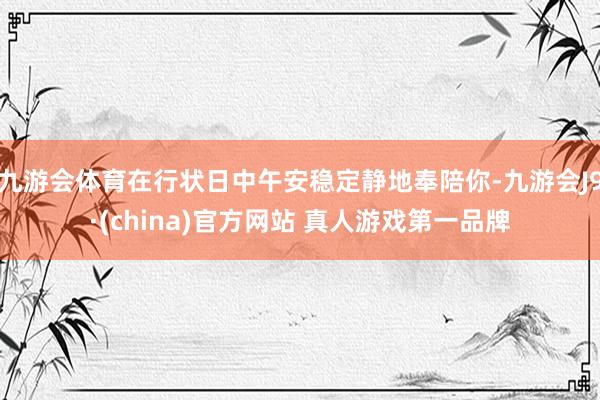 九游会体育在行状日中午安稳定静地奉陪你-九游会J9·(china)官方网站 真人游戏第一品牌