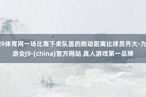 J9体育网一场比赛下来队医的跑动距离比球员齐大-九游会J9·(china)官方网站 真人游戏第一品牌