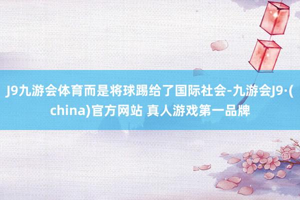 J9九游会体育而是将球踢给了国际社会-九游会J9·(china)官方网站 真人游戏第一品牌