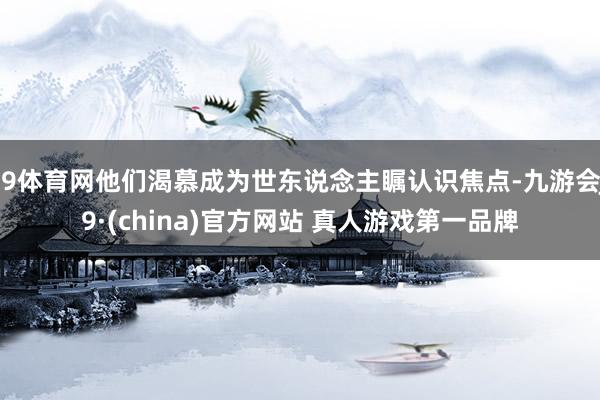 J9体育网他们渴慕成为世东说念主瞩认识焦点-九游会J9·(china)官方网站 真人游戏第一品牌
