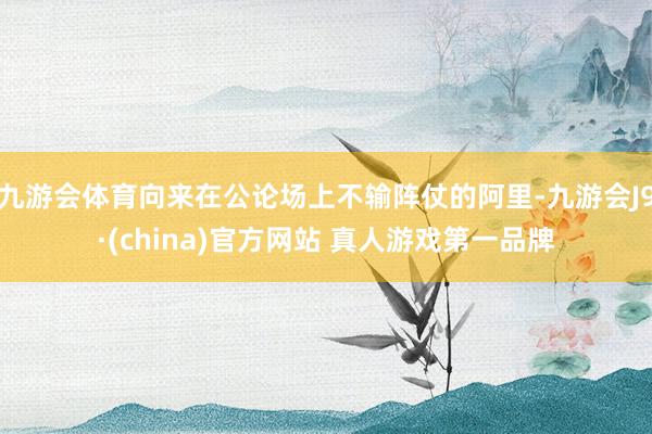 九游会体育向来在公论场上不输阵仗的阿里-九游会J9·(china)官方网站 真人游戏第一品牌