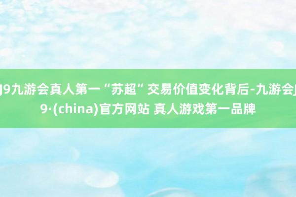 J9九游会真人第一“苏超”交易价值变化背后-九游会J9·(china)官方网站 真人游戏第一品牌