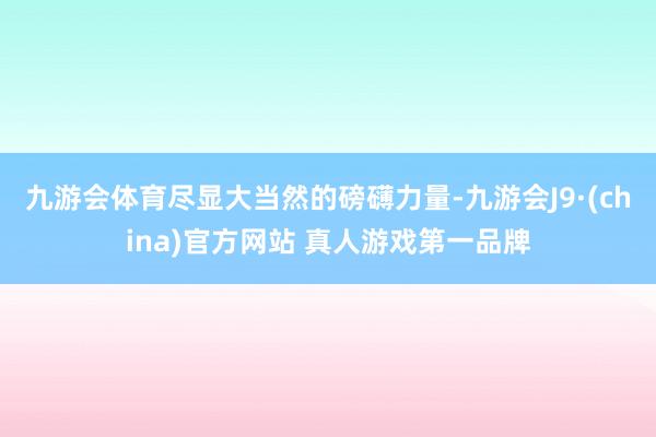 九游会体育尽显大当然的磅礴力量-九游会J9·(china)官方网站 真人游戏第一品牌