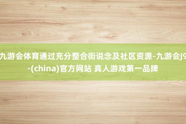 九游会体育通过充分整合街说念及社区资源-九游会J9·(china)官方网站 真人游戏第一品牌