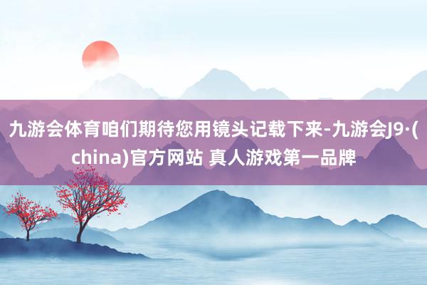 九游会体育咱们期待您用镜头记载下来-九游会J9·(china)官方网站 真人游戏第一品牌