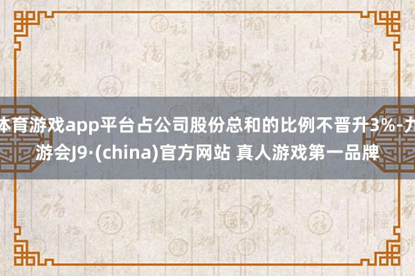体育游戏app平台占公司股份总和的比例不晋升3%-九游会J9·(china)官方网站 真人游戏第一品牌
