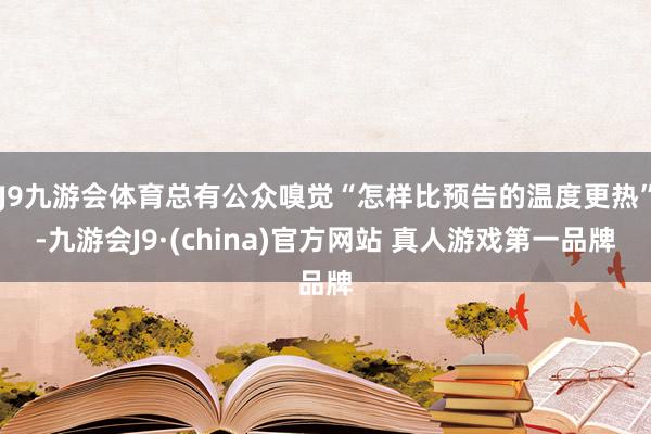 J9九游会体育总有公众嗅觉“怎样比预告的温度更热”-九游会J9·(china)官方网站 真人游戏第一品牌