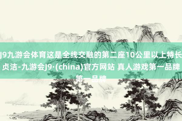 J9九游会体育这是全线交融的第二座10公里以上特长贞洁-九游会J9·(china)官方网站 真人游戏第一品牌