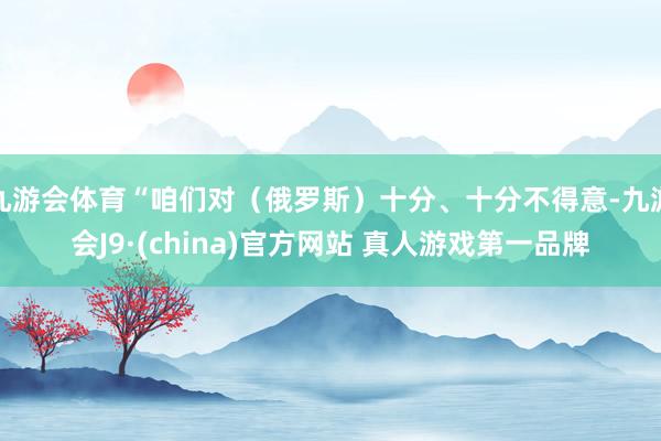 九游会体育“咱们对（俄罗斯）十分、十分不得意-九游会J9·(china)官方网站 真人游戏第一品牌