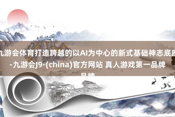 九游会体育打造跨越的以AI为中心的新式基础神志底座-九游会J9·(china)官方网站 真人游戏第一品牌